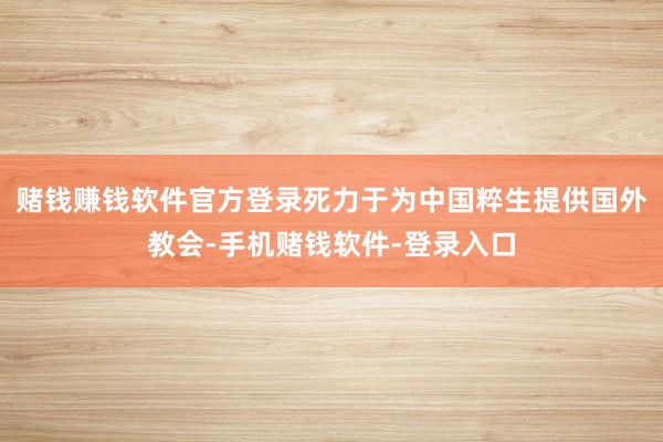 赌钱赚钱软件官方登录死力于为中国粹生提供国外教会-手机赌钱软件-登录入口